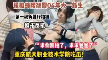 重庆航天学院吃瓜 04年大一新生 强行怼脸拍摄 妹子反抗遭强推